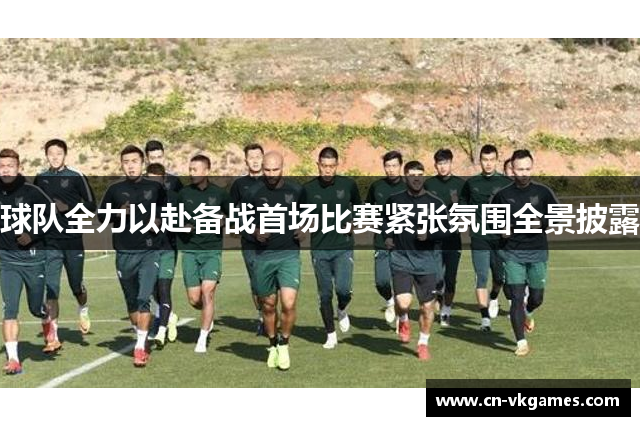 球队全力以赴备战首场比赛紧张氛围全景披露