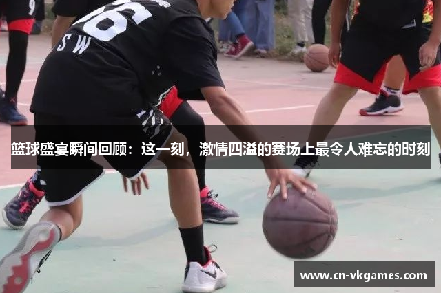 篮球盛宴瞬间回顾:这一刻,激情四溢的赛场上最令人难忘的时刻
