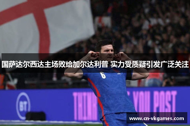国萨达尔西达主场败给加尔达利普 实力受质疑引发广泛关注