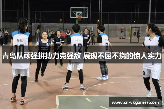 青岛队顽强拼搏力克强敌 展现不屈不挠的惊人实力