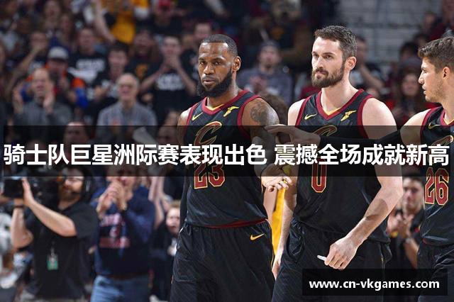 骑士队巨星洲际赛表现出色 震撼全场成就新高