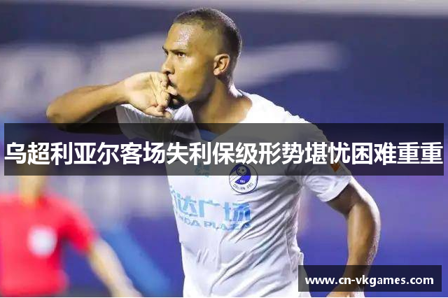 乌超利亚尔客场失利保级形势堪忧困难重重