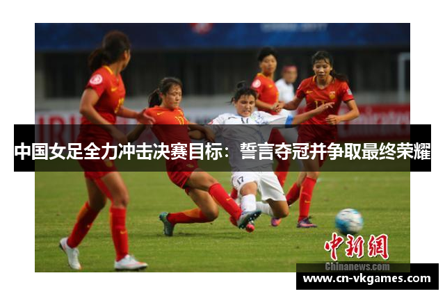 中国女足全力冲击决赛目标:誓言夺冠并争取最终荣耀