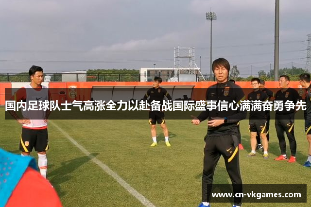 国内足球队士气高涨全力以赴备战国际盛事信心满满奋勇争先