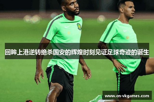 回眸上港逆转绝杀国安的辉煌时刻见证足球奇迹的诞生