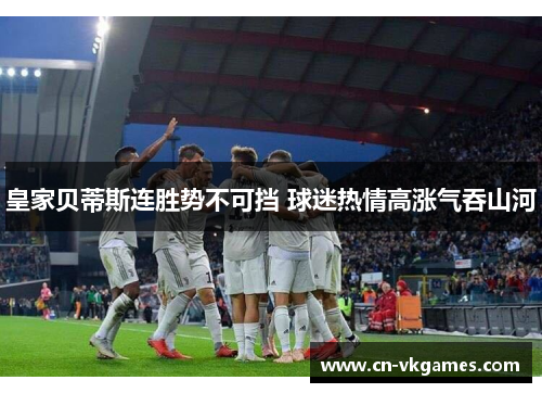 皇家贝蒂斯连胜势不可挡 球迷热情高涨气吞山河