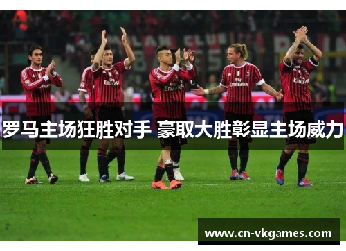 罗马主场狂胜对手 豪取大胜彰显主场威力