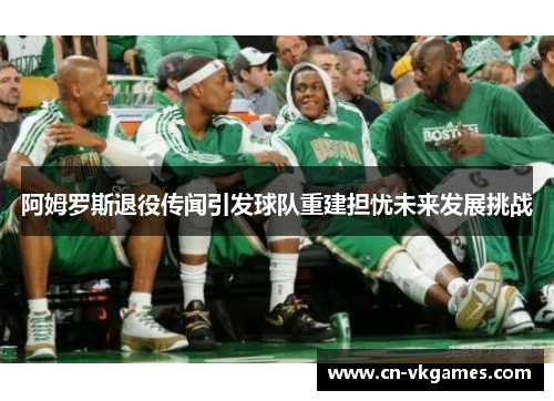 阿姆罗斯退役传闻引发球队重建担忧未来发展挑战