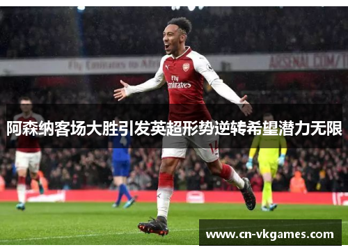 阿森纳客场大胜引发英超形势逆转希望潜力无限