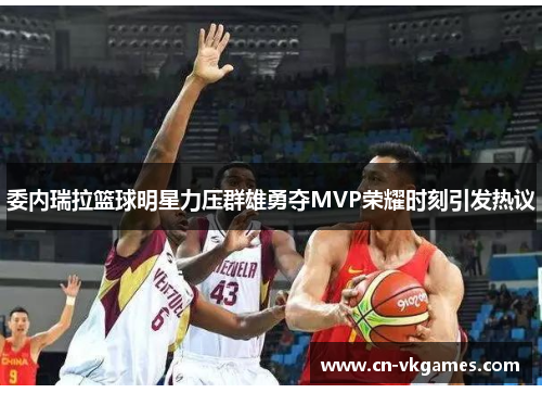 委内瑞拉篮球明星力压群雄勇夺MVP荣耀时刻引发热议