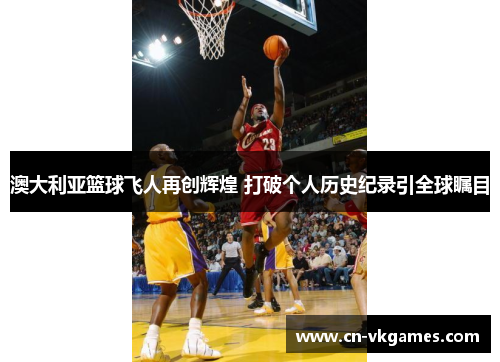 澳大利亚篮球飞人再创辉煌 打破个人历史纪录引全球瞩目