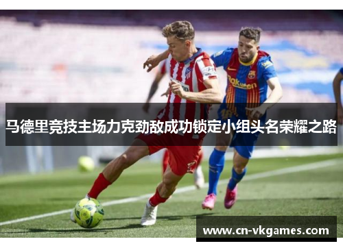 马德里竞技主场力克劲敌成功锁定小组头名荣耀之路
