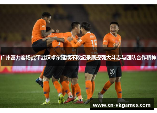 广州富力客场战平武汉卓尔延续不败纪录展现强大斗志与团队合作精神