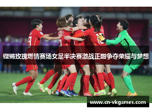 铿锵玫瑰燃情赛场女足半决赛激战正酣争夺荣耀与梦想