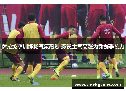 萨拉戈萨训练场气氛热烈 球员士气高涨为新赛季蓄力
