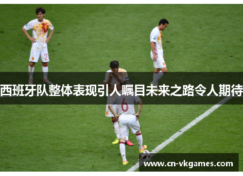 西班牙队整体表现引人瞩目未来之路令人期待