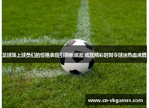 足球场上球员们的惊艳表现引领新潮流 成就精彩时刻令球迷热血沸腾
