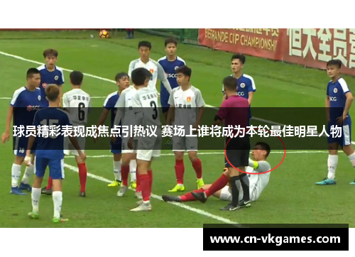 球员精彩表现成焦点引热议 赛场上谁将成为本轮最佳明星人物