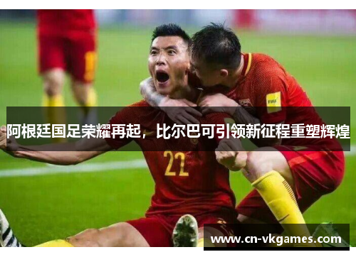 阿根廷国足荣耀再起,比尔巴可引领新征程重塑辉煌
