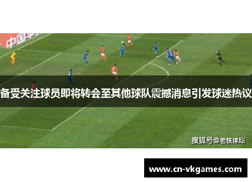 备受关注球员即将转会至其他球队震撼消息引发球迷热议