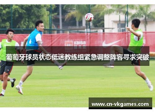 葡萄牙球员状态低迷教练组紧急调整阵容寻求突破
