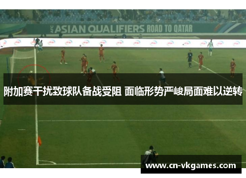 附加赛干扰致球队备战受阻 面临形势严峻局面难以逆转