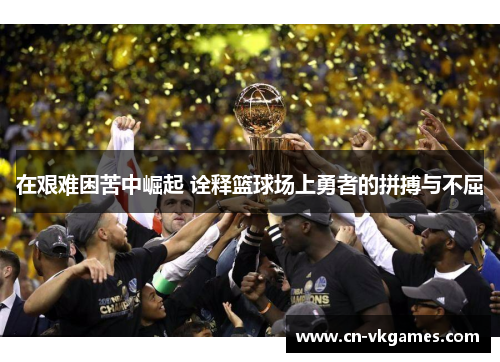 在艰难困苦中崛起 诠释篮球场上勇者的拼搏与不屈